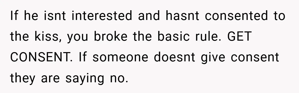 If he isnt interested and hasnt consented to the kiss, you broke the basic rule. GET CONSENT. If someone doesnt give consent they are saying no.