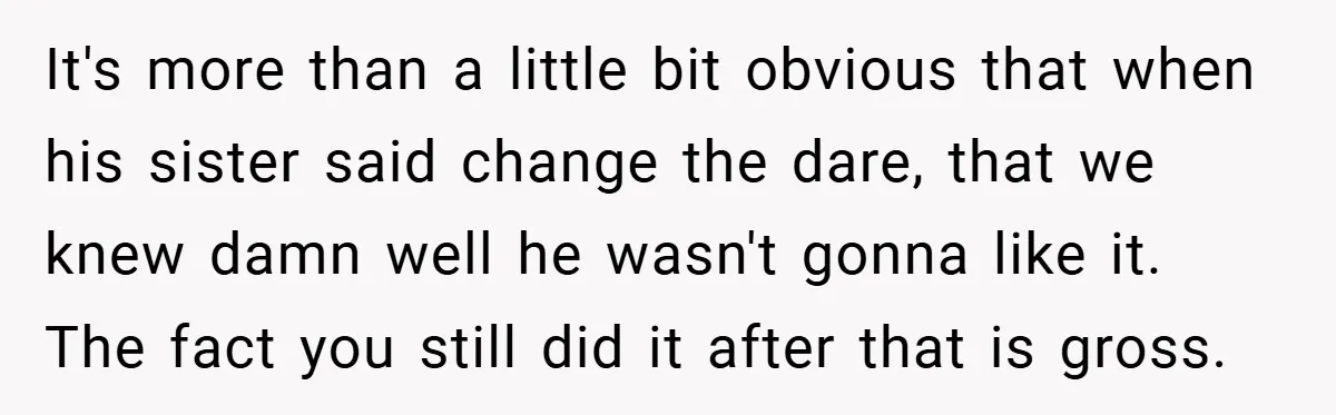 It's more than a little bit obvious that when his sister said change the dare, that we knew damn well he wasn't gonna like it. The fact you still did...