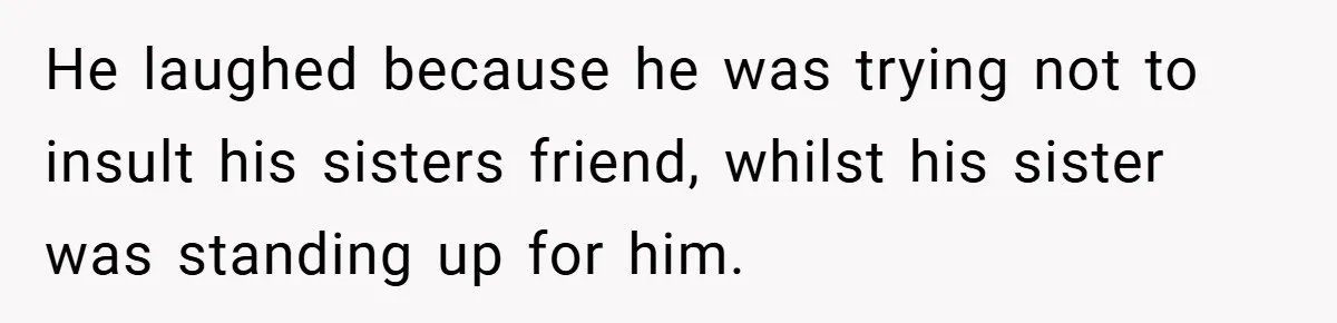 He laughed because he was trying not to insult his sisters friend, whilst his sister was standing up for him.