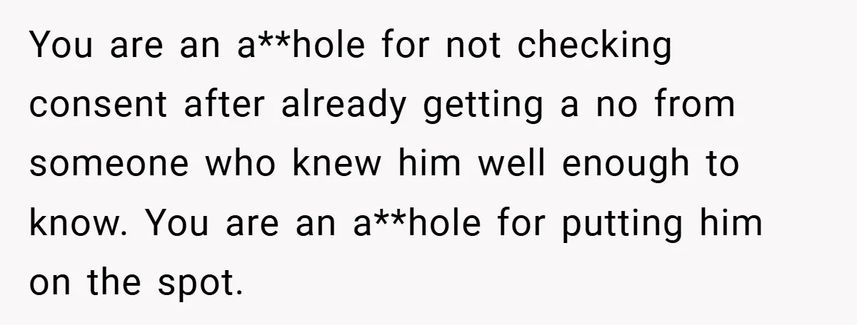 You are an a**hole for not checking consent after already getting a no from someone who knew him well enough to know. You are an a**hole for putting him on...
