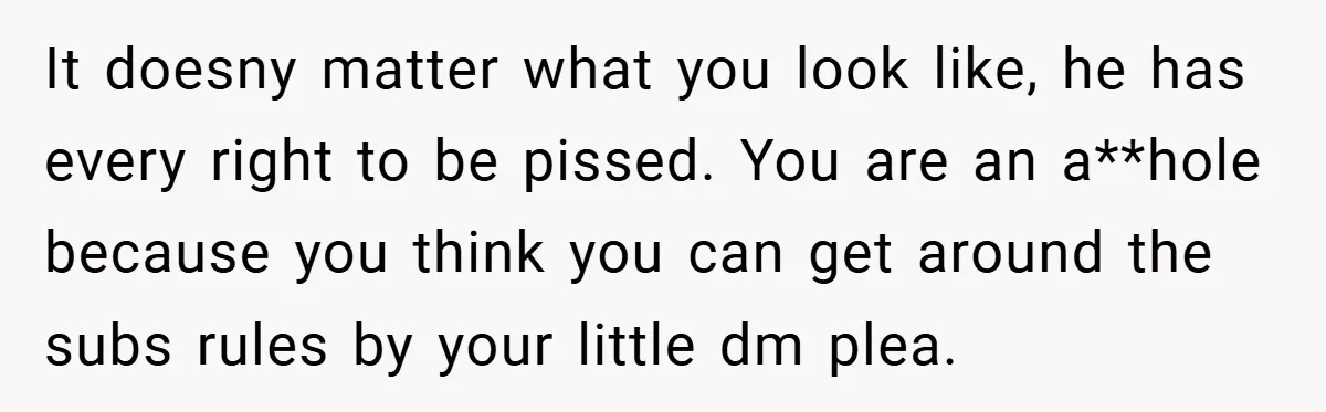 It doesny matter what you look like, he has every right to be pissed. You are an a**hole because you think you can get around the subs rules by your...