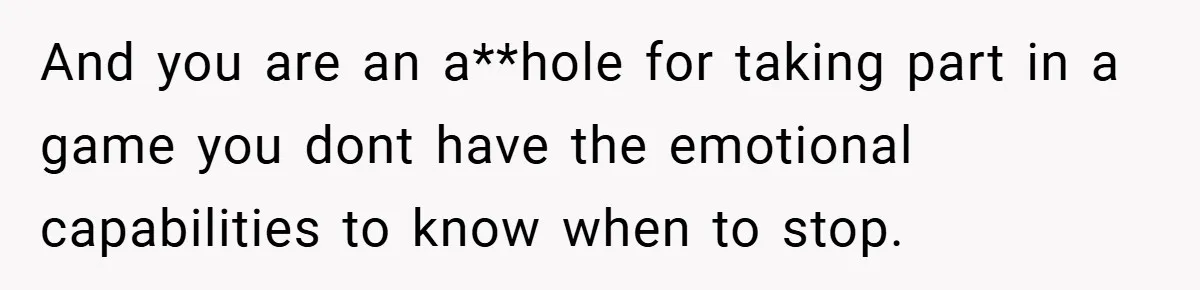 And you are an a**hole for taking part in a game you dont have the emotional capabilities to know when to stop.