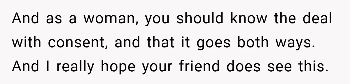 And as a woman, you should know the deal with consent, and that it goes both ways. And I really hope your friend does see this.