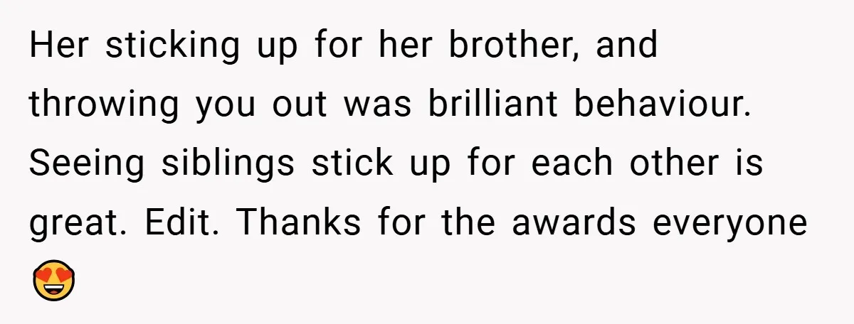 Her sticking up for her brother, and throwing you out was brilliant behaviour. Seeing siblings stick up for each other is great. Edit. Thanks for the awards everyone 😍