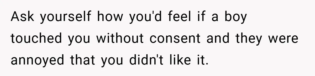 Ask yourself how you'd feel if a boy touched you without consent and they were annoyed that you didn't like it.