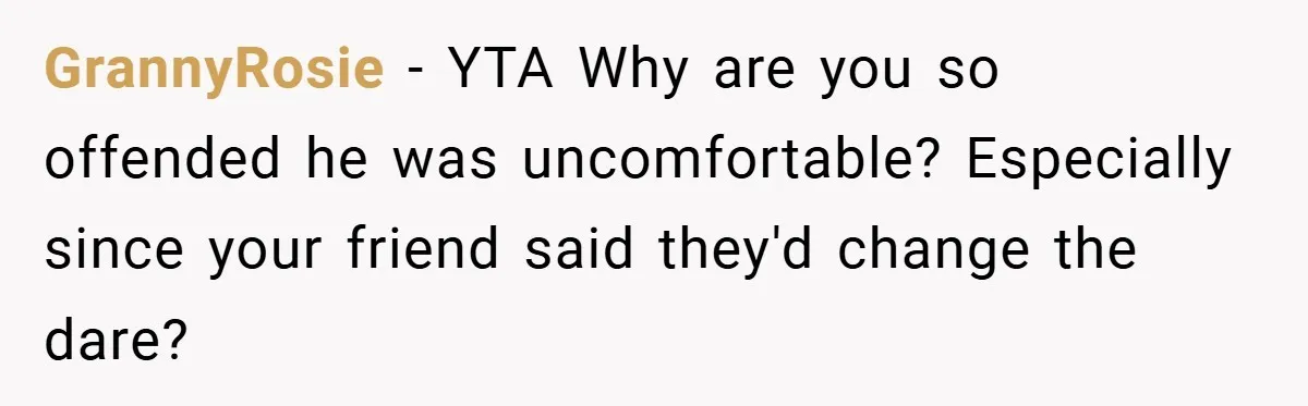 GrannyRosie − YTA Why are you so offended he was uncomfortable? Especially since your friend said they'd change the dare?