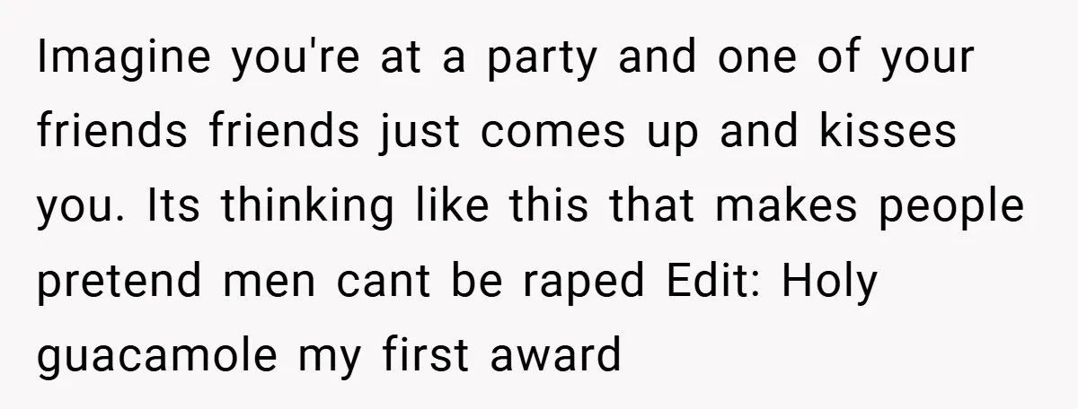 Imagine you're at a party and one of your friends friends just comes up and kisses you. Its thinking like this that makes people pretend men cant be raped Edit:...