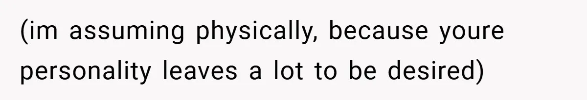 (im assuming physically, because youre personality leaves a lot to be desired)