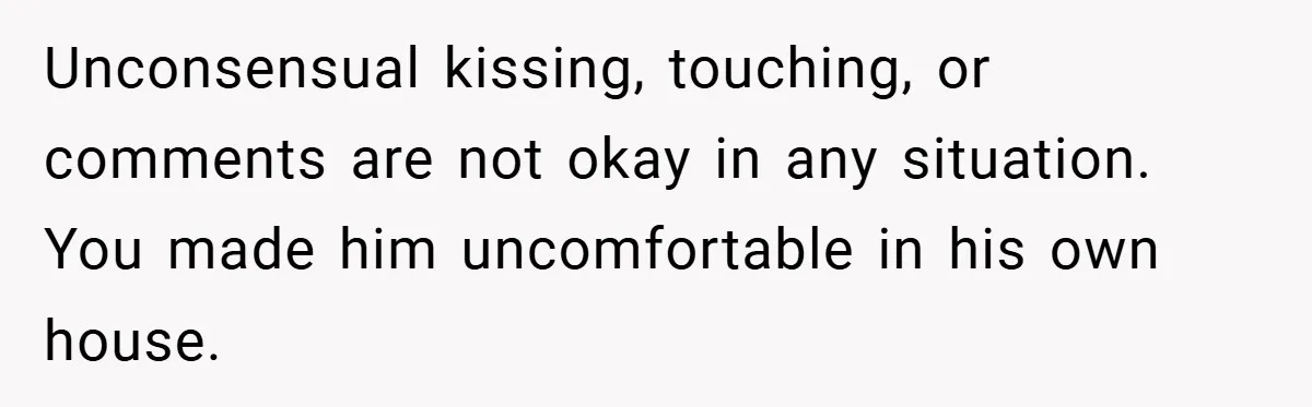 Unconsensual kissing, touching, or comments are not okay in any situation. You made him uncomfortable in his own house.