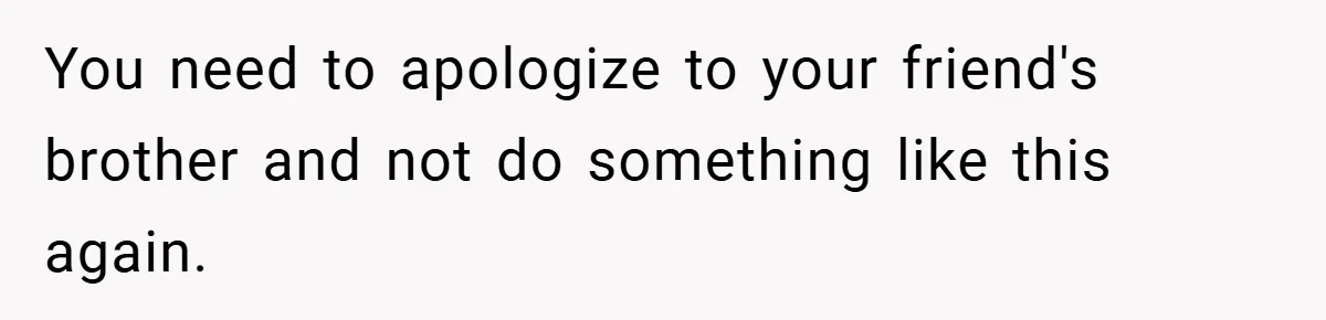 You need to apologize to your friend's brother and not do something like this again.