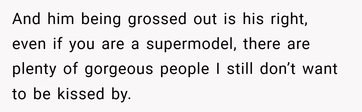 And him being grossed out is his right, even if you are a supermodel, there are plenty of gorgeous people I still don’t want to be kissed by.
