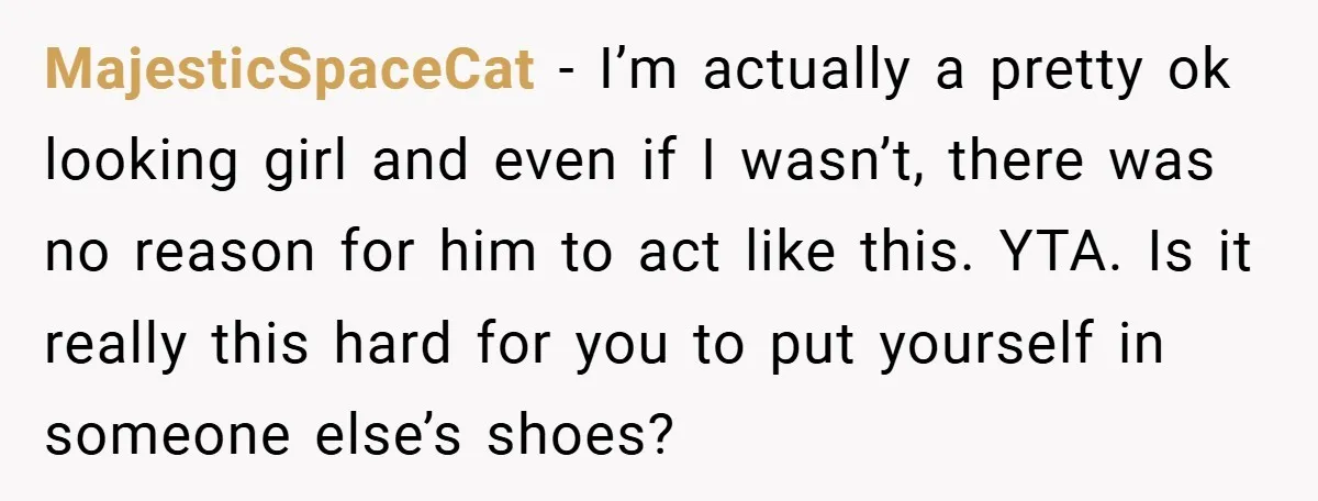 MajesticSpaceCat − I’m actually a pretty ok looking girl and even if I wasn’t, there was no reason for him to act like this. YTA. Is it really this hard...