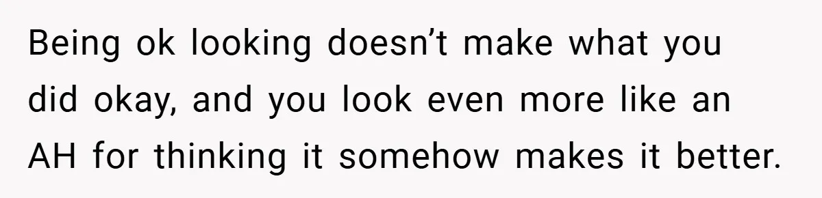 Being ok looking doesn’t make what you did okay, and you look even more like an AH for thinking it somehow makes it better.