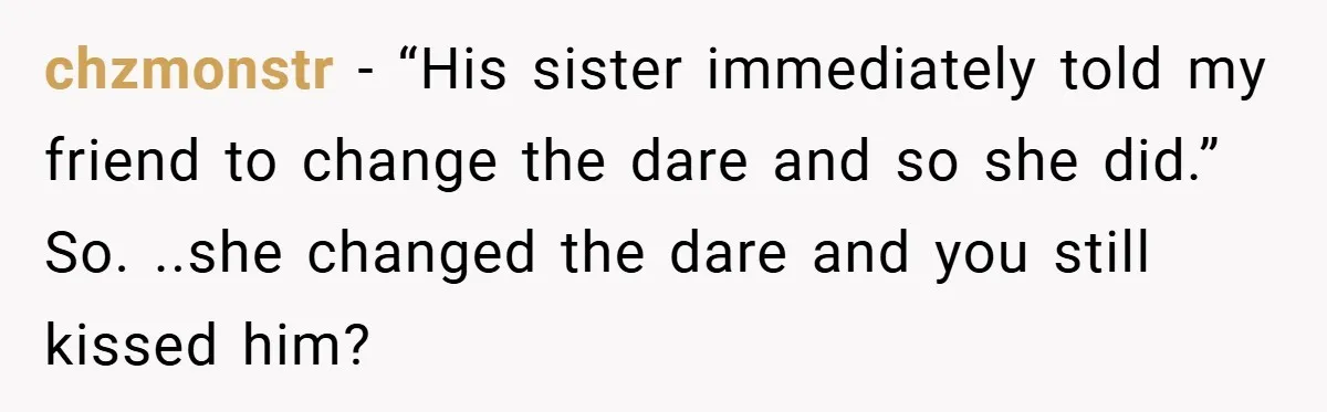 chzmonstr − “His sister immediately told my friend to change the dare and so she did.” So. ..she changed the dare and you still kissed him?