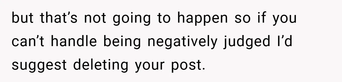 but that’s not going to happen so if you can’t handle being negatively judged I’d suggest deleting your post.