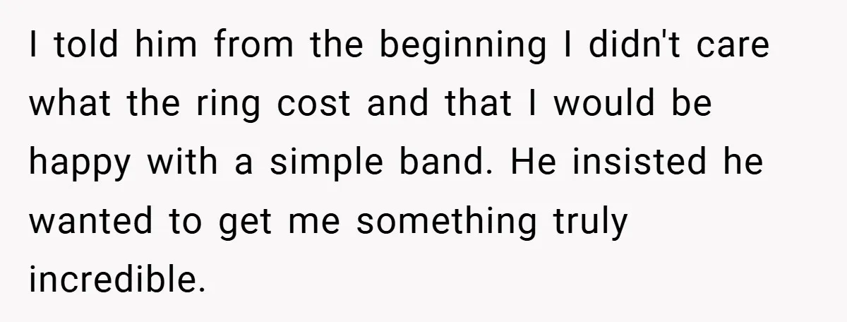 I told him from the beginning I didn't care what the ring cost and that I would be happy with a simple band. He insisted he wanted to get me...