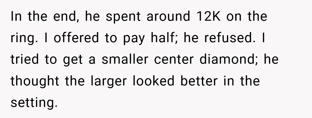 In the end, he spent around 12K on the ring. I offered to pay half; he refused. I tried to get a smaller center diamond; he thought the larger looked...