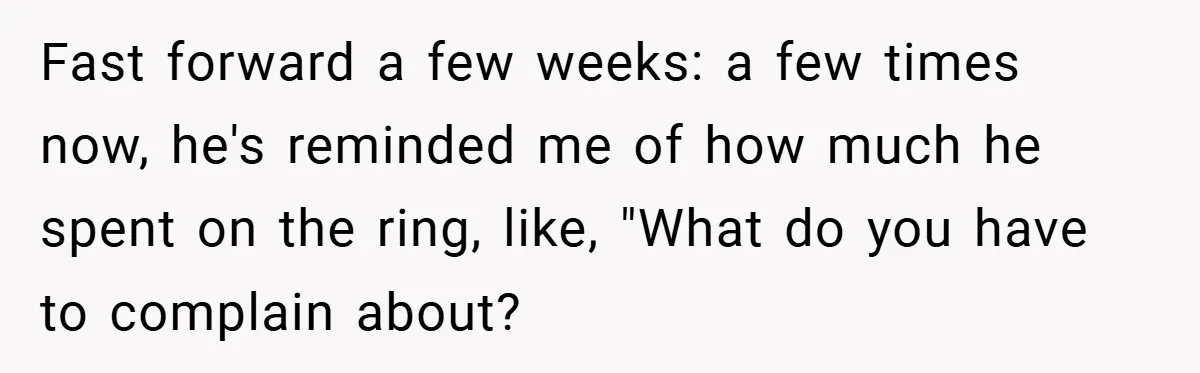 Fast forward a few weeks: a few times now, he's reminded me of how much he spent on the ring, like, "What do you have to complain about?