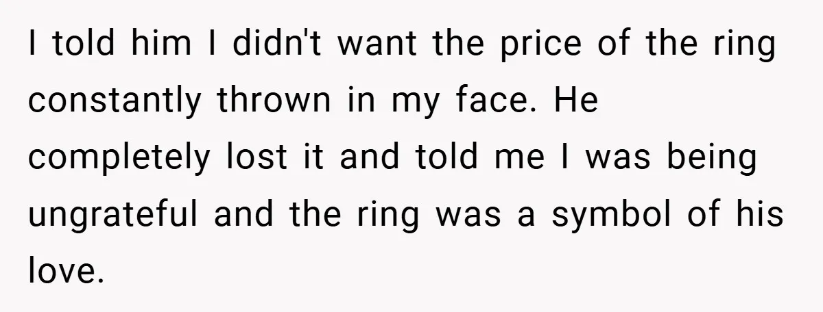 I told him I didn't want the price of the ring constantly thrown in my face. He completely lost it and told me I was being ungrateful and the ring...