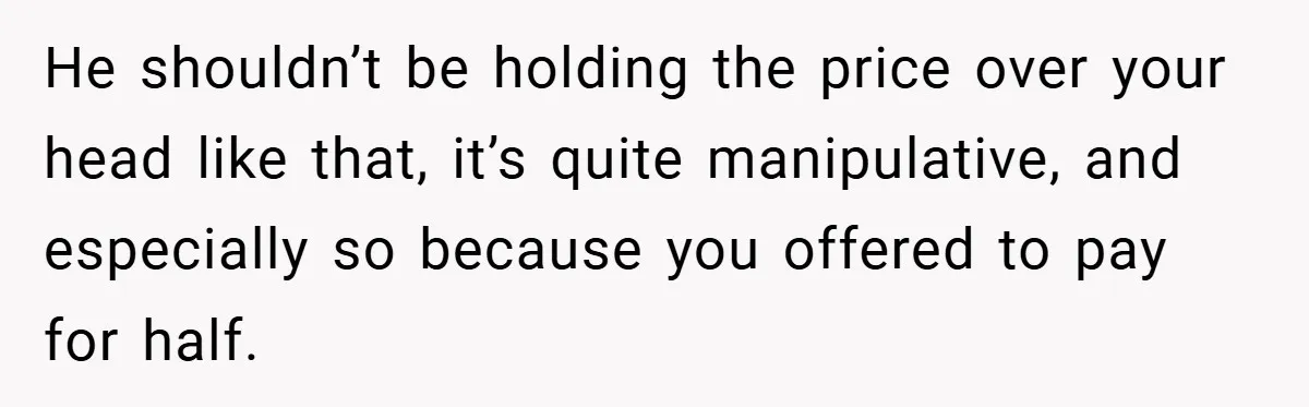 He shouldn’t be holding the price over your head like that, it’s quite manipulative, and especially so because you offered to pay for half.