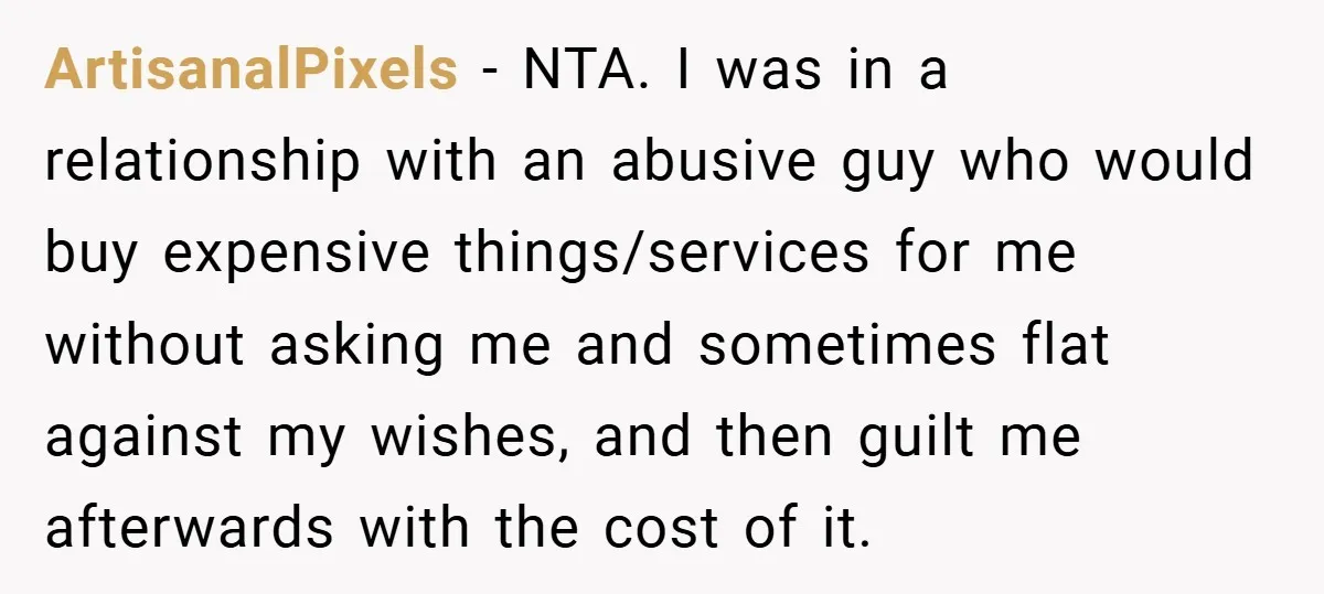 ArtisanalPixels − NTA. I was in a relationship with an abusive guy who would buy expensive things/services for me without asking me and sometimes flat against my wishes, and then...