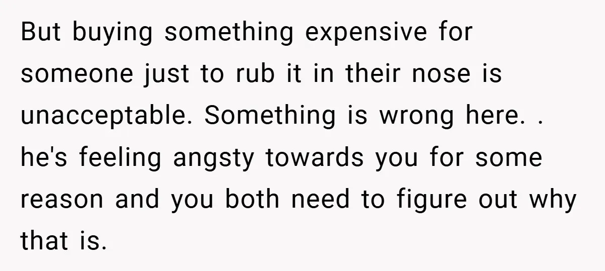 But buying something expensive for someone just to rub it in their nose is unacceptable. Something is wrong here. . he's feeling angsty towards you for some reason and you...