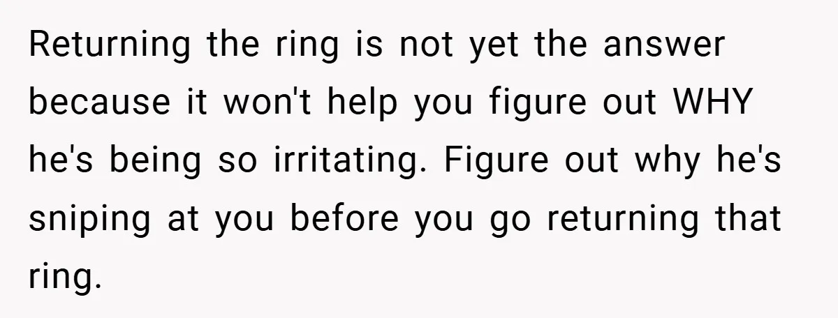 Returning the ring is not yet the answer because it won't help you figure out WHY he's being so irritating. Figure out why he's sniping at you before you go...
