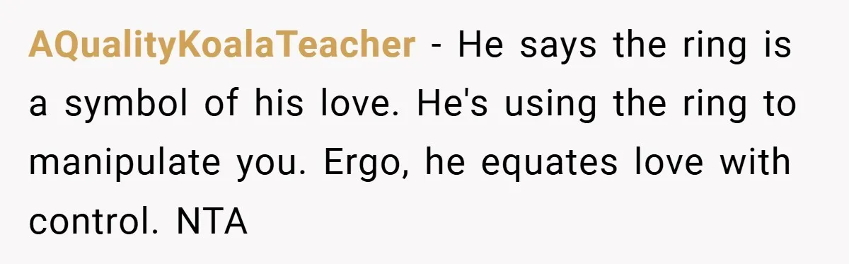AQualityKoalaTeacher − He says the ring is a symbol of his love. He's using the ring to manipulate you. Ergo, he equates love with control. NTA