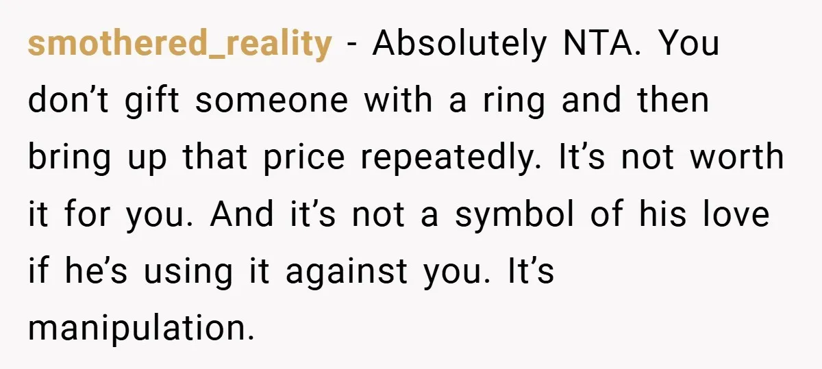smothered_reality − Absolutely NTA. You don’t gift someone with a ring and then bring up that price repeatedly. It’s not worth it for you. And it’s not a symbol of...