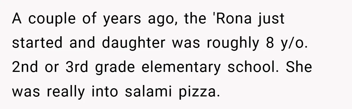 A couple of years ago, the 'Rona just started and daughter was roughly 8 y/o. 2nd or 3rd grade elementary school. She was really into salami pizza.