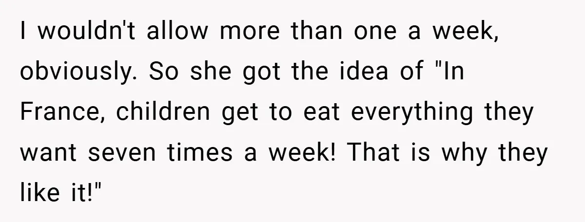 I wouldn't allow more than one a week, obviously. So she got the idea of "In France, children get to eat everything they want seven times a week! That is...