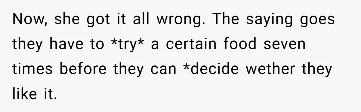 Now, she got it all wrong. The saying goes they have to *try* a certain food seven times before they can *decide wether they like it.