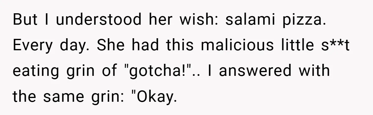 But I understood her wish: salami pizza. Every day. She had this malicious little s**t eating grin of "gotcha!".. I answered with the same grin: "Okay.