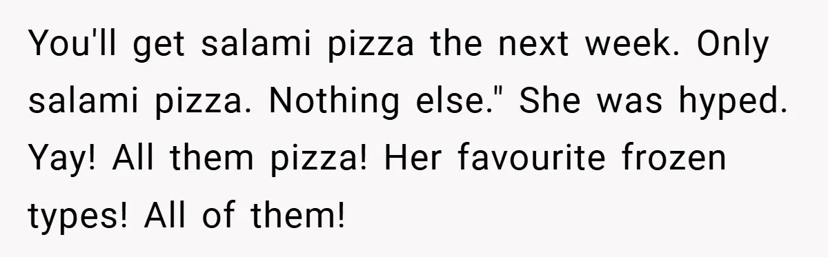 You'll get salami pizza the next week. Only salami pizza. Nothing else." She was hyped. Yay! All them pizza! Her favourite frozen types! All of them!
