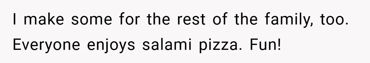 I make some for the rest of the family, too. Everyone enjoys salami pizza. Fun!