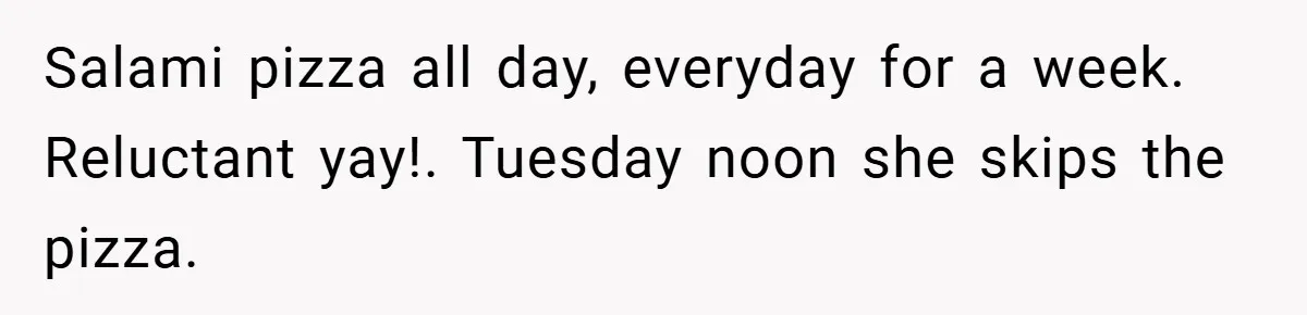Salami pizza all day, everyday for a week. Reluctant yay!. Tuesday noon she skips the pizza.