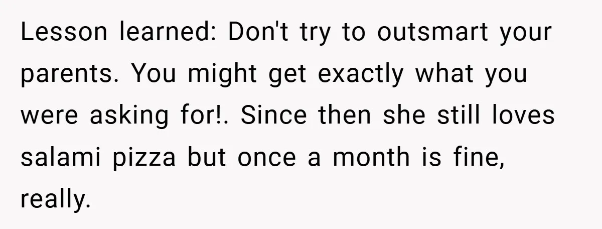 Lesson learned: Don't try to outsmart your parents. You might get exactly what you were asking for!. Since then she still loves salami pizza but once a month is fine,...