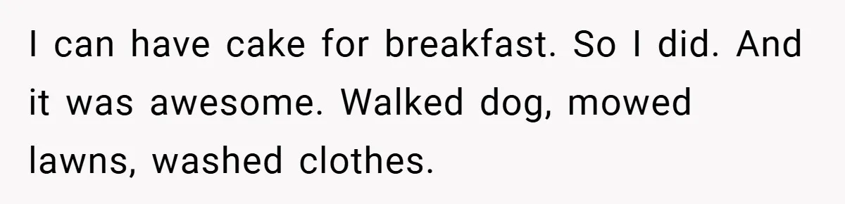 I can have cake for breakfast. So I did. And it was awesome. Walked dog, mowed lawns, washed clothes.