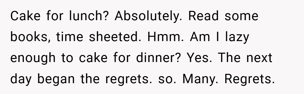 Cake for lunch? Absolutely. Read some books, time sheeted. Hmm. Am I lazy enough to cake for dinner? Yes. The next day began the regrets. so. Many. Regrets.