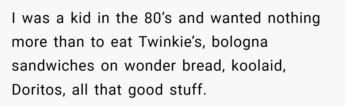 I was a kid in the 80’s and wanted nothing more than to eat Twinkie’s, bologna sandwiches on wonder bread, koolaid, Doritos, all that good stuff.