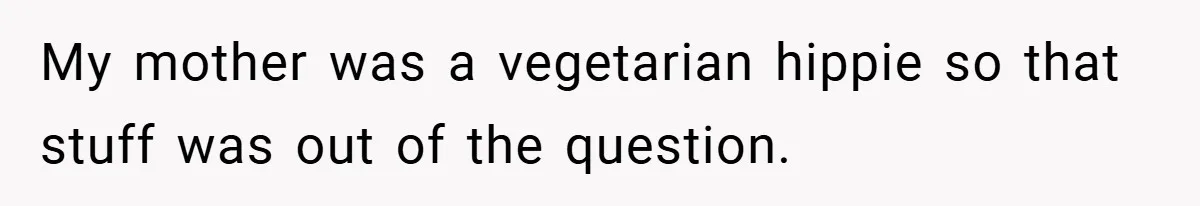 My mother was a vegetarian hippie so that stuff was out of the question.