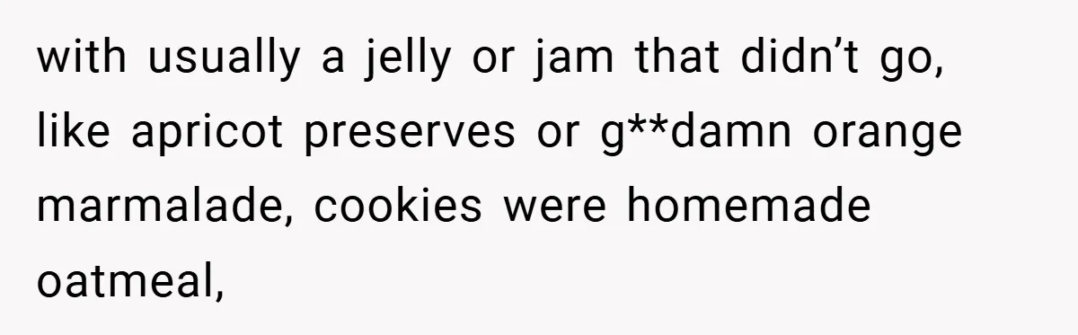 with usually a jelly or jam that didn’t go, like apricot preserves or g**damn orange marmalade, cookies were homemade oatmeal,
