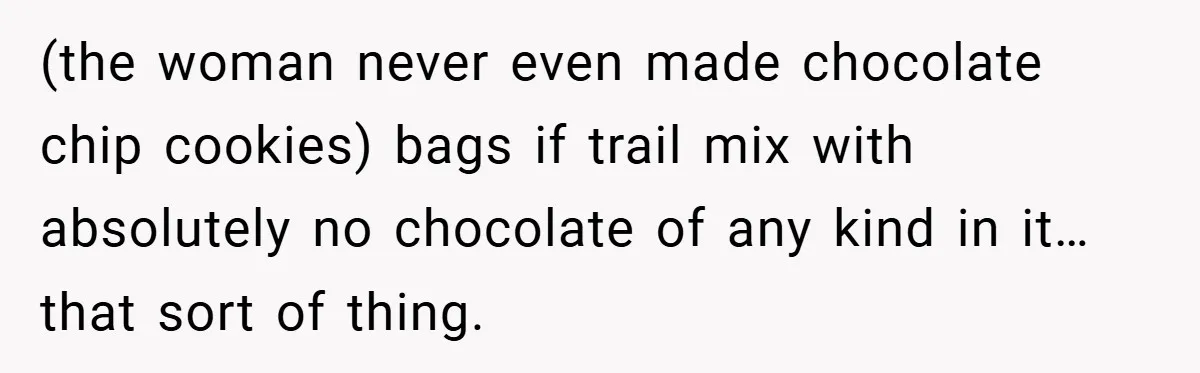 (the woman never even made chocolate chip cookies) bags if trail mix with absolutely no chocolate of any kind in it…that sort of thing.