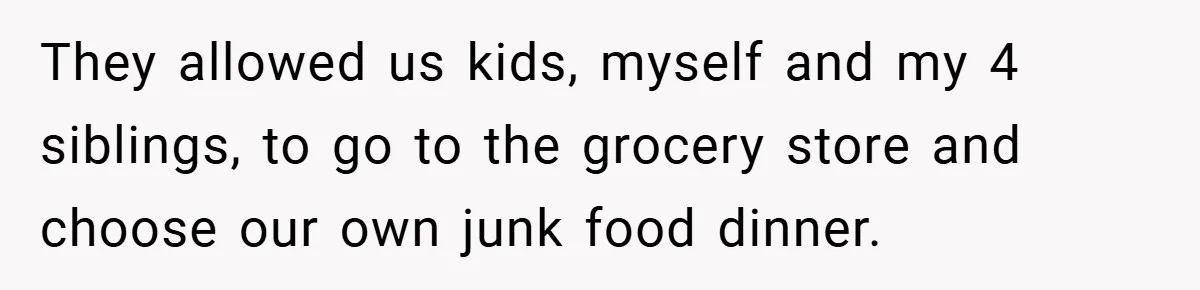 They allowed us kids, myself and my 4 siblings, to go to the grocery store and choose our own junk food dinner.