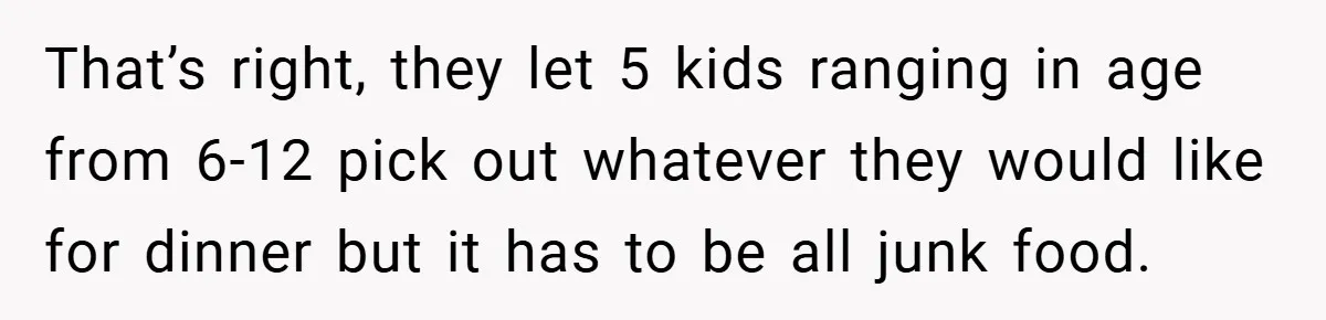 That’s right, they let 5 kids ranging in age from 6-12 pick out whatever they would like for dinner but it has to be all junk food.