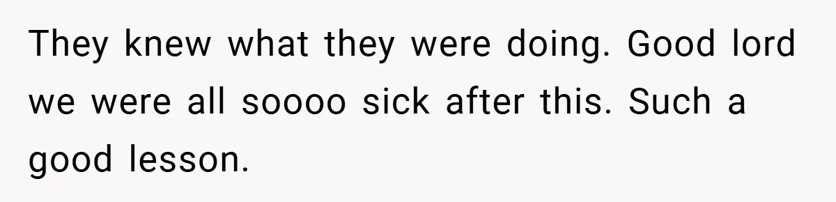 They knew what they were doing. Good lord we were all soooo sick after this. Such a good lesson.