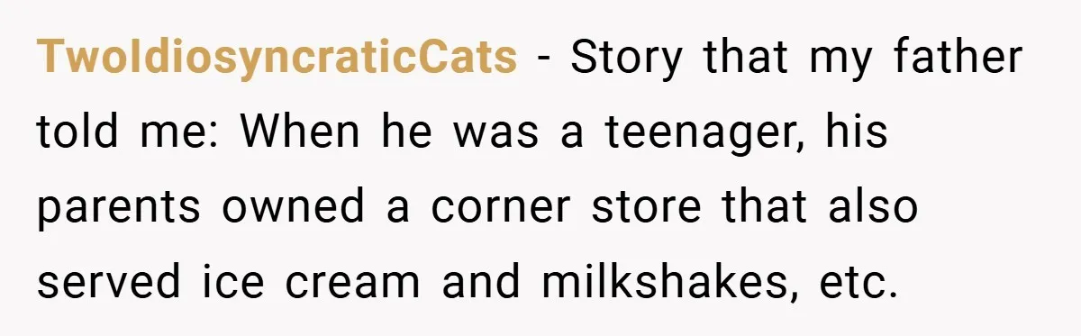 TwoIdiosyncraticCats − Story that my father told me: When he was a teenager, his parents owned a corner store that also served ice cream and milkshakes, etc.