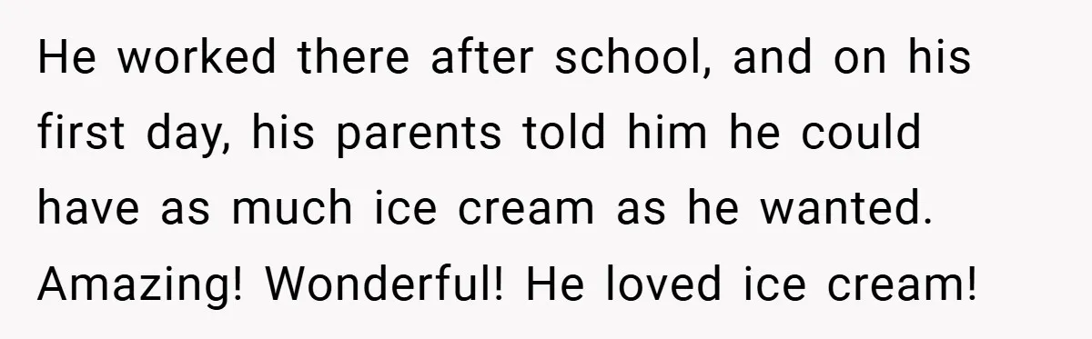He worked there after school, and on his first day, his parents told him he could have as much ice cream as he wanted. Amazing! Wonderful! He loved ice cream!