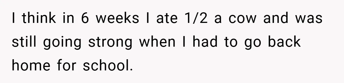 I think in 6 weeks I ate 1/2 a cow and was still going strong when I had to go back home for school.
