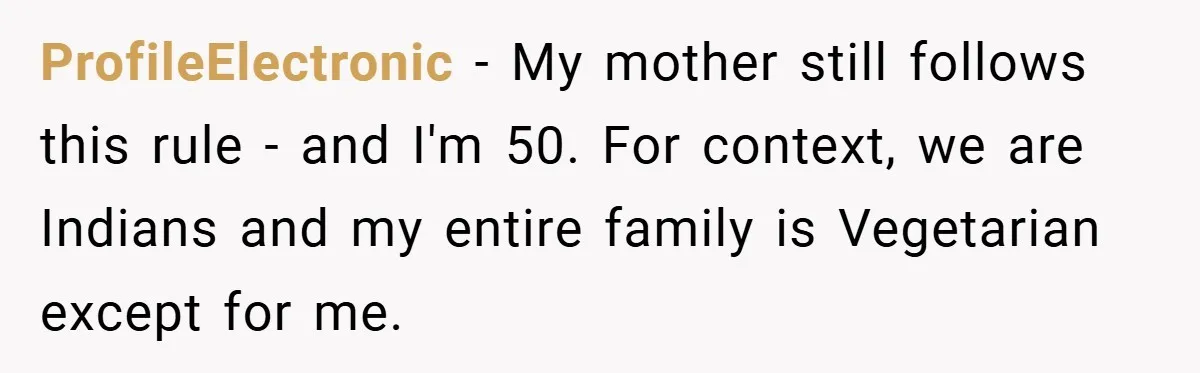 ProfileElectronic − My mother still follows this rule - and I'm 50. For context, we are Indians and my entire family is Vegetarian except for me.